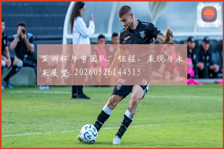 亚洲杯与中国队：征程、表现与未来展望_20260526144515