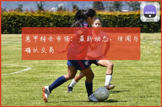 意甲转会市场:最新动态、传闻与确认交易