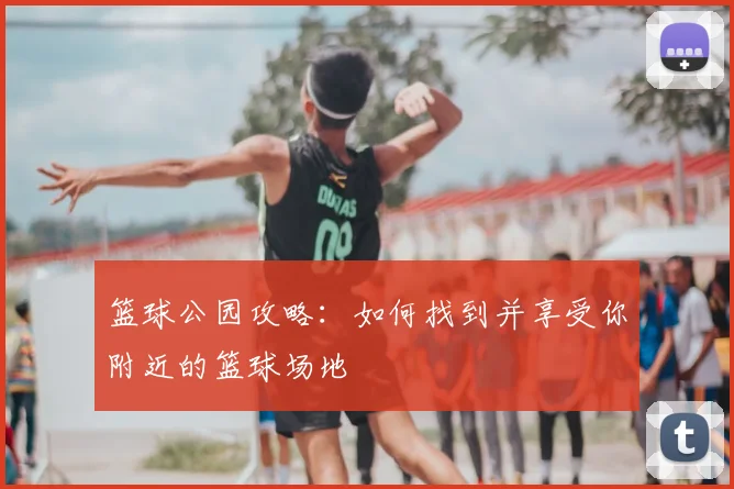 篮球公园攻略：如何找到并享受你附近的篮球场地