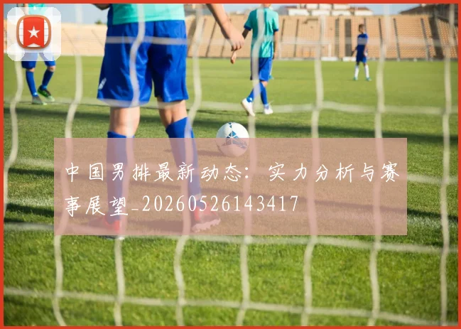 中国男排最新动态:实力分析与赛事展望_20260526143417