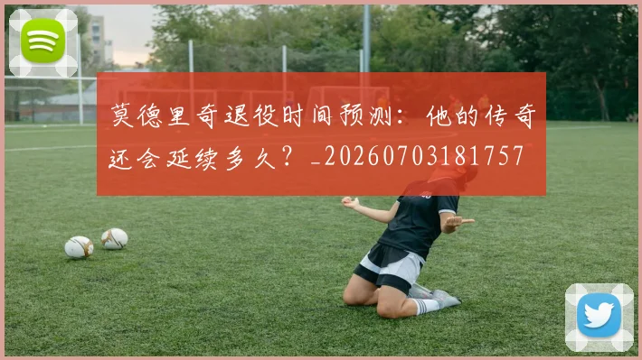 莫德里奇退役时间预测:他的传奇还会延续多久?_20260703181757