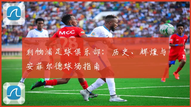 利物浦足球俱乐部:历史、辉煌与安菲尔德球场指南