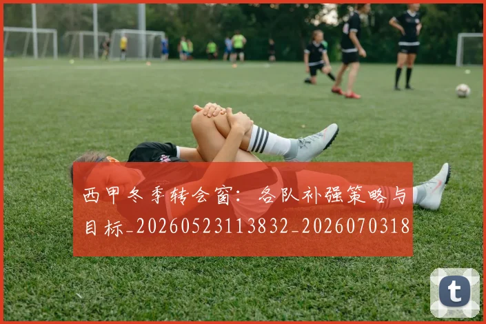 西甲冬季转会窗：各队补强策略与目标_20260523113832_20260703181844