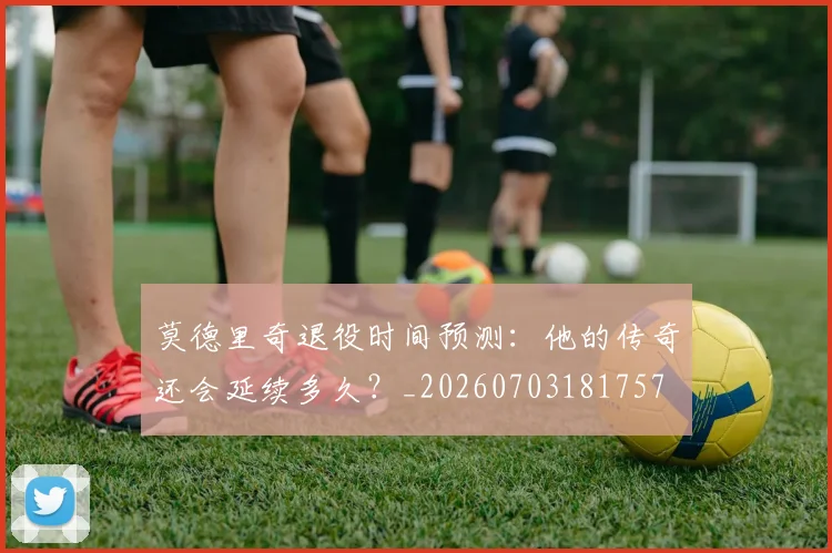 莫德里奇退役时间预测:他的传奇还会延续多久?_20260703181757