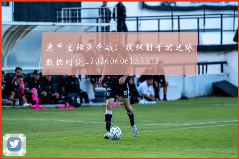 意甲金靴争夺战：顶级射手的进球数据对比_20260606153333