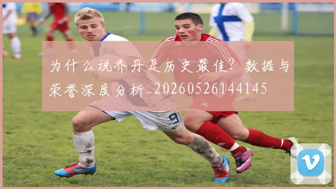 为什么说乔丹是历史最佳？数据与荣誉深度分析_20260526144145
