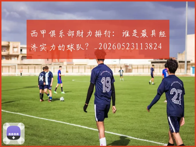 西甲俱乐部财力排行：谁是最具经济实力的球队？_20260523113824