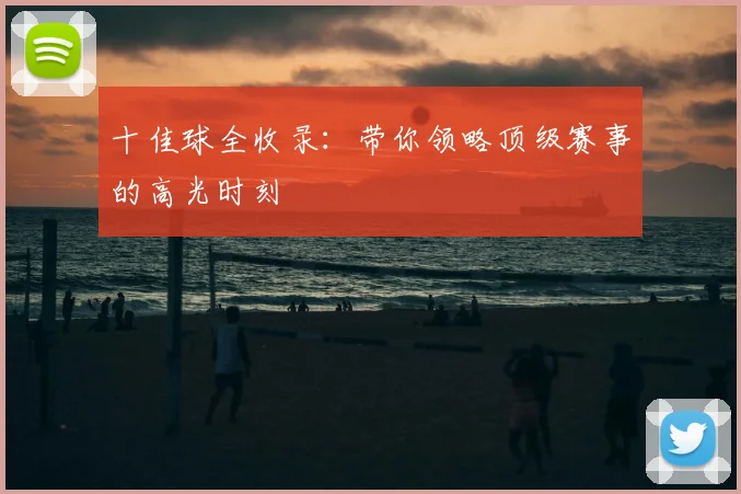 十佳球全收录：带你领略顶级赛事的高光时刻