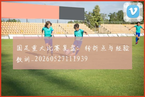 国足重大比赛复盘:转折点与经验教训_20260527111939
